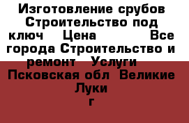 Изготовление срубов.Строительство под ключ. › Цена ­ 8 000 - Все города Строительство и ремонт » Услуги   . Псковская обл.,Великие Луки г.